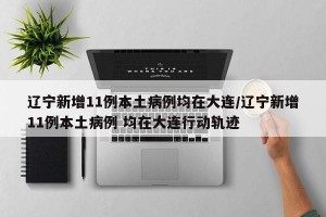 辽宁新增11例本土病例均在大连/辽宁新增11例本土病例 均在大连行动轨迹